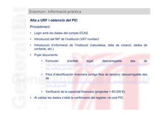 Erasmus+. Informació pràctica
Alta a URF i obtenció del PIC
Procediment:
•

Login amb les dades del compte ECAS

•

Introducció del NIF de l’institució (VAT number)

•

Introducció d’informació de l’institució (naturalesa, data de creació, dades de
contacte, etc.)

•

Pujar documents:
•

•

Fitxa d’identificación financera (antiga fitxa de tercers): descarregable des
de
http://ec.europa.eu/budget/contracts_grants/info_contracts/financial_id/fina
ncial_id_en.cfm

•
•

Formulari
d’entitat
legal:
descarregable
des
de
http://ec.europa.eu/budget/contracts_grants/info_contracts/legal_entities/le
gal_entities_en.cfm

Verificació de la capacitat financera (projectes > 60.000 €)

Al validar les dades s’obté la confirmació del registre i el codi PIC

 