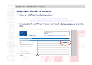 Erasmus+. Informació pràctica
Redacció del formulari de sol·licitud
•

Esborrany (draft) del formulari disponible a
http://ec.europa.eu/programmes/erasmusplus/documents/form/strategic_partnerships_vet_en.pdf

•

Es necessita el codi PIC de l’institució sol·licitant i de les associades (projectes
KA2)

 