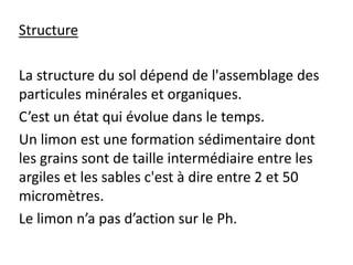 Structure
La structure du sol dépend de l'assemblage des
particules minérales et organiques.
C’est un état qui évolue dans le temps.
Un limon est une formation sédimentaire dont
les grains sont de taille intermédiaire entre les
argiles et les sables c'est à dire entre 2 et 50
micromètres.
Le limon n’a pas d’action sur le Ph.
 