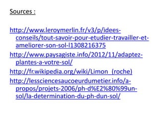 Sources :
http://www.leroymerlin.fr/v3/p/idees-
conseils/tout-savoir-pour-etudier-travailler-et-
ameliorer-son-sol-l1308216375
http://www.paysagiste.info/2012/11/adaptez-
plantes-a-votre-sol/
http://fr.wikipedia.org/wiki/Limon_(roche)
http://lessciencesaucoeurdumetier.info/a-
propos/projets-2006/ph-d%E2%80%99un-
sol/la-determination-du-ph-dun-sol/
 