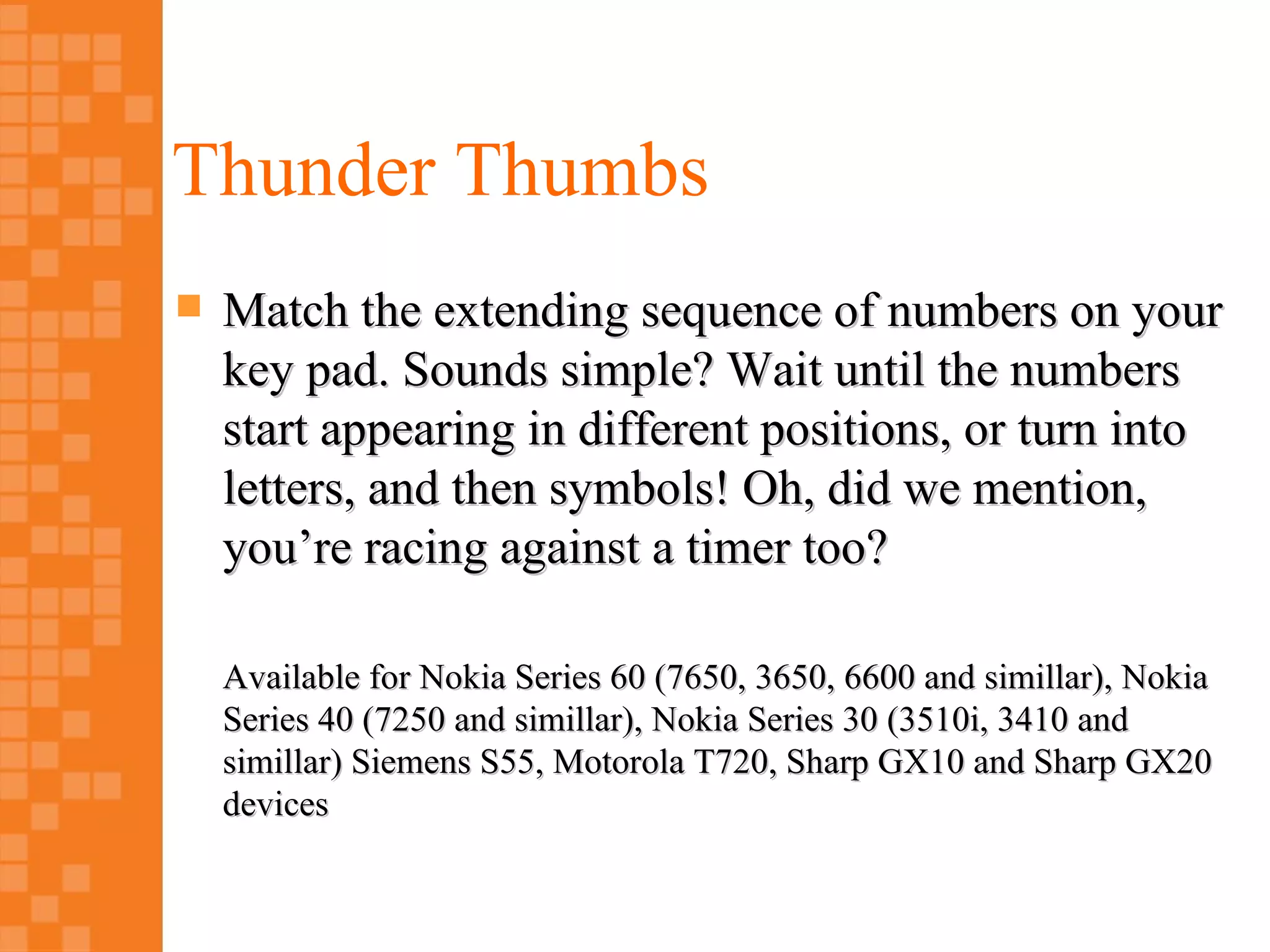 Thunder Thumbs
   Match the extending sequence of numbers on your
    key pad. Sounds simple? Wait until the numbers
    start appearing in different positions, or turn into
    letters, and then symbols! Oh, did we mention,
    you’re racing against a timer too?

    Available for Nokia Series 60 (7650, 3650, 6600 and simillar), Nokia
    Series 40 (7250 and simillar), Nokia Series 30 (3510i, 3410 and
    simillar) Siemens S55, Motorola T720, Sharp GX10 and Sharp GX20
    devices
 