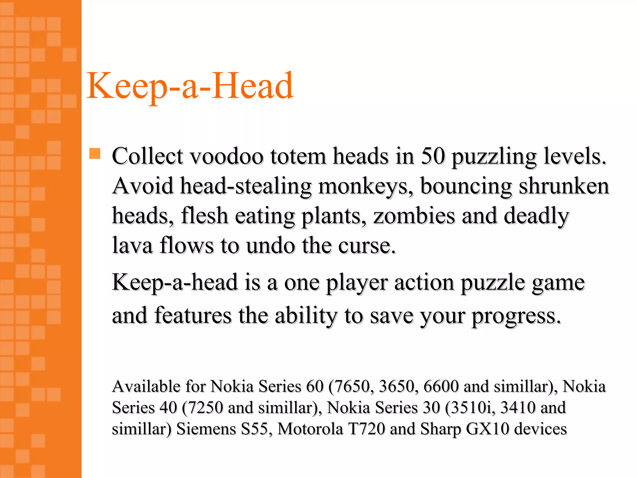 Keep-a-Head
   Collect voodoo totem heads in 50 puzzling levels.
    Avoid head-stealing monkeys, bouncing shrunken
    heads, flesh eating plants, zombies and deadly
    lava flows to undo the curse.
    Keep-a-head is a one player action puzzle game
    and features the ability to save your progress.

    Available for Nokia Series 60 (7650, 3650, 6600 and simillar), Nokia
    Series 40 (7250 and simillar), Nokia Series 30 (3510i, 3410 and
    simillar) Siemens S55, Motorola T720 and Sharp GX10 devices
 