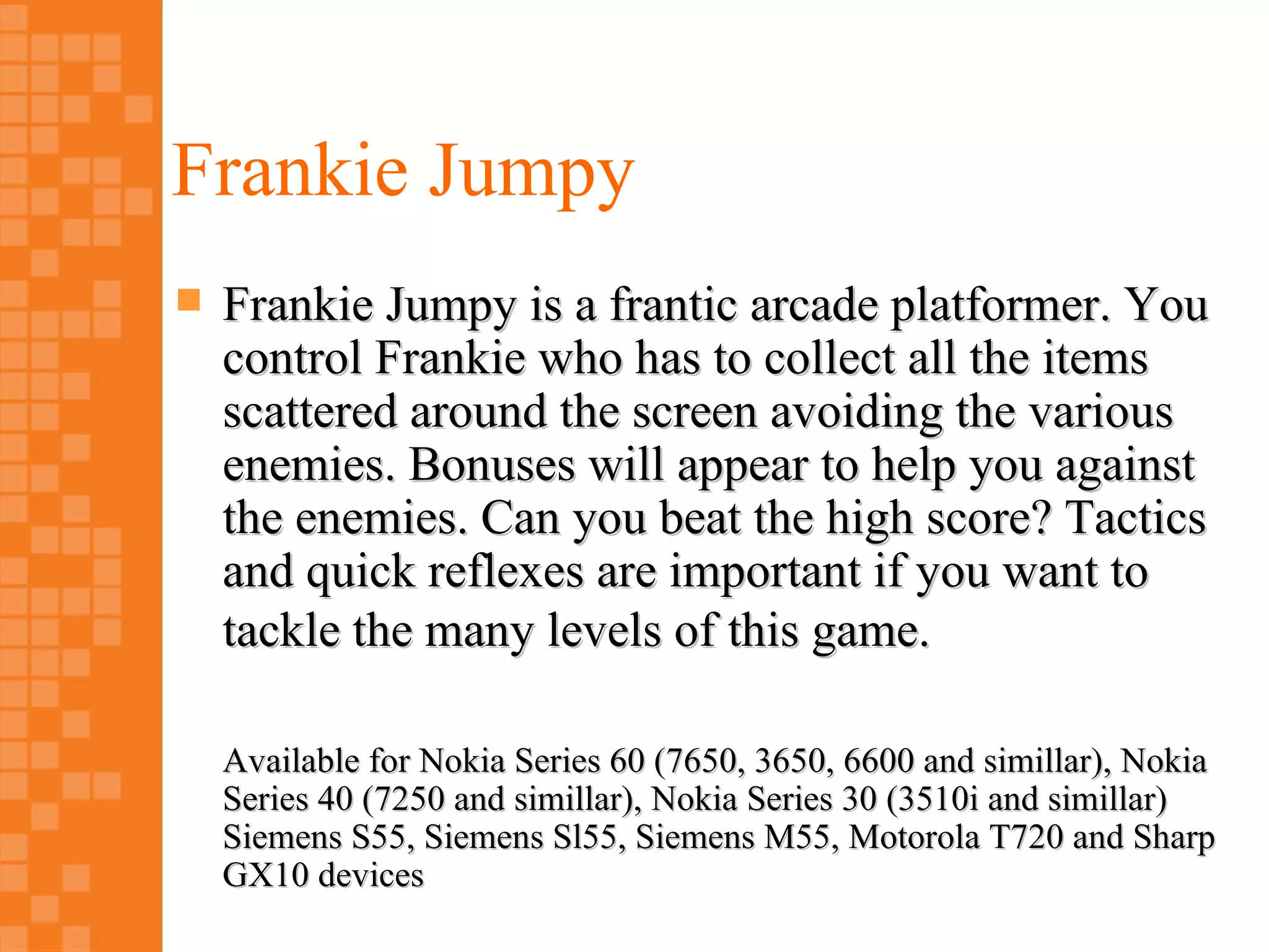Frankie Jumpy
   Frankie Jumpy is a frantic arcade platformer. You
    control Frankie who has to collect all the items
    scattered around the screen avoiding the various
    enemies. Bonuses will appear to help you against
    the enemies. Can you beat the high score? Tactics
    and quick reflexes are important if you want to
    tackle the many levels of this game.

    Available for Nokia Series 60 (7650, 3650, 6600 and simillar), Nokia
    Series 40 (7250 and simillar), Nokia Series 30 (3510i and simillar)
    Siemens S55, Siemens Sl55, Siemens M55, Motorola T720 and Sharp
    GX10 devices
 