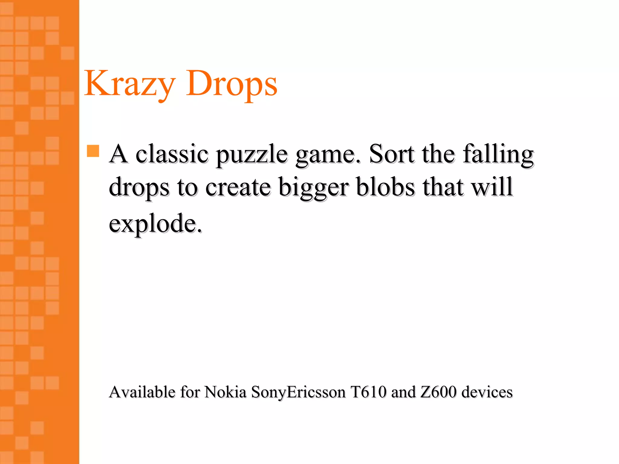 Krazy Drops
   A classic puzzle game. Sort the falling
    drops to create bigger blobs that will
    explode.




    Available for Nokia SonyEricsson T610 and Z600 devices
 