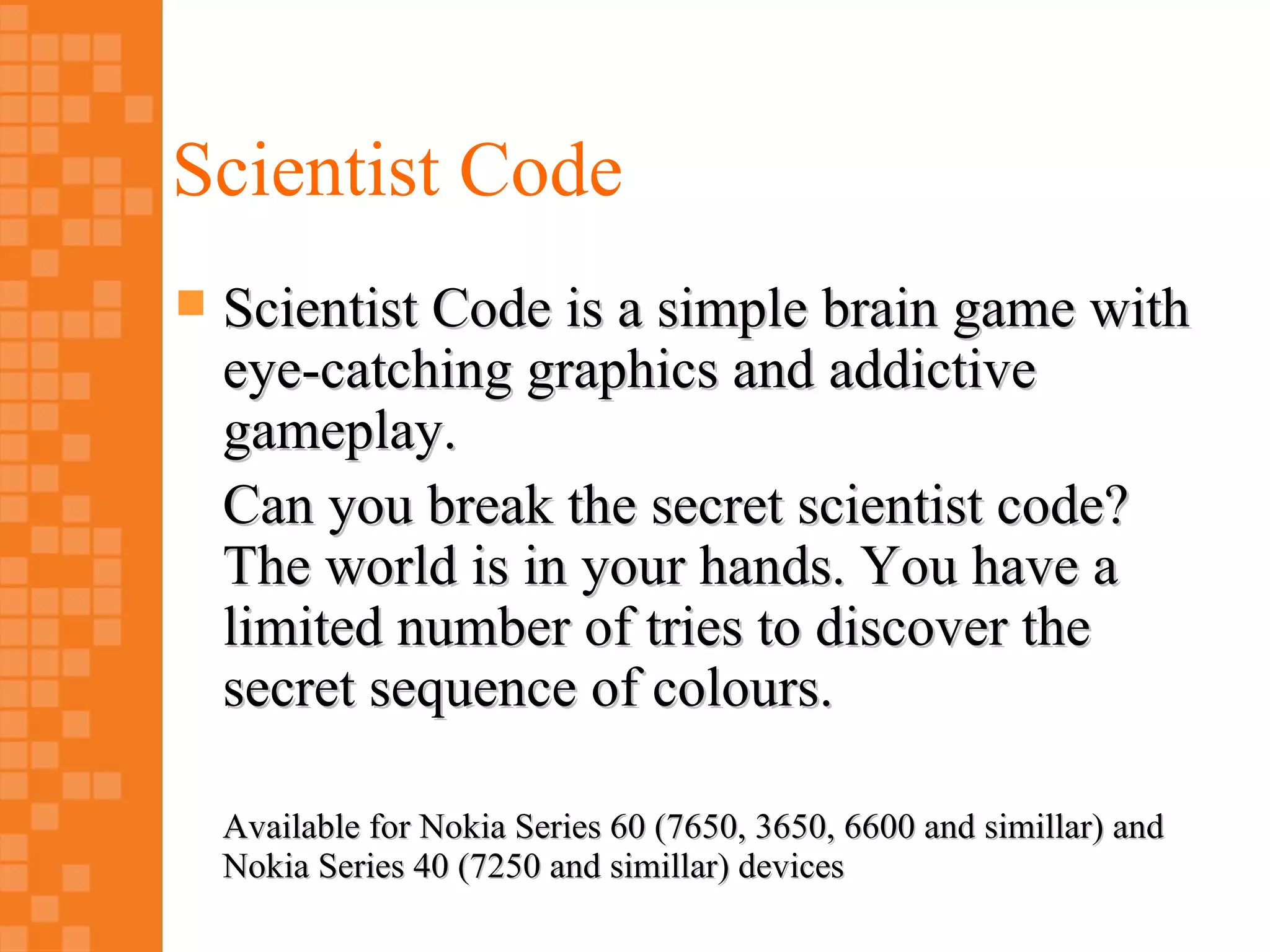 Scientist Code
   Scientist Code is a simple brain game with
    eye-catching graphics and addictive
    gameplay.
    Can you break the secret scientist code?
    The world is in your hands. You have a
    limited number of tries to discover the
    secret sequence of colours.

    Available for Nokia Series 60 (7650, 3650, 6600 and simillar) and
    Nokia Series 40 (7250 and simillar) devices
 