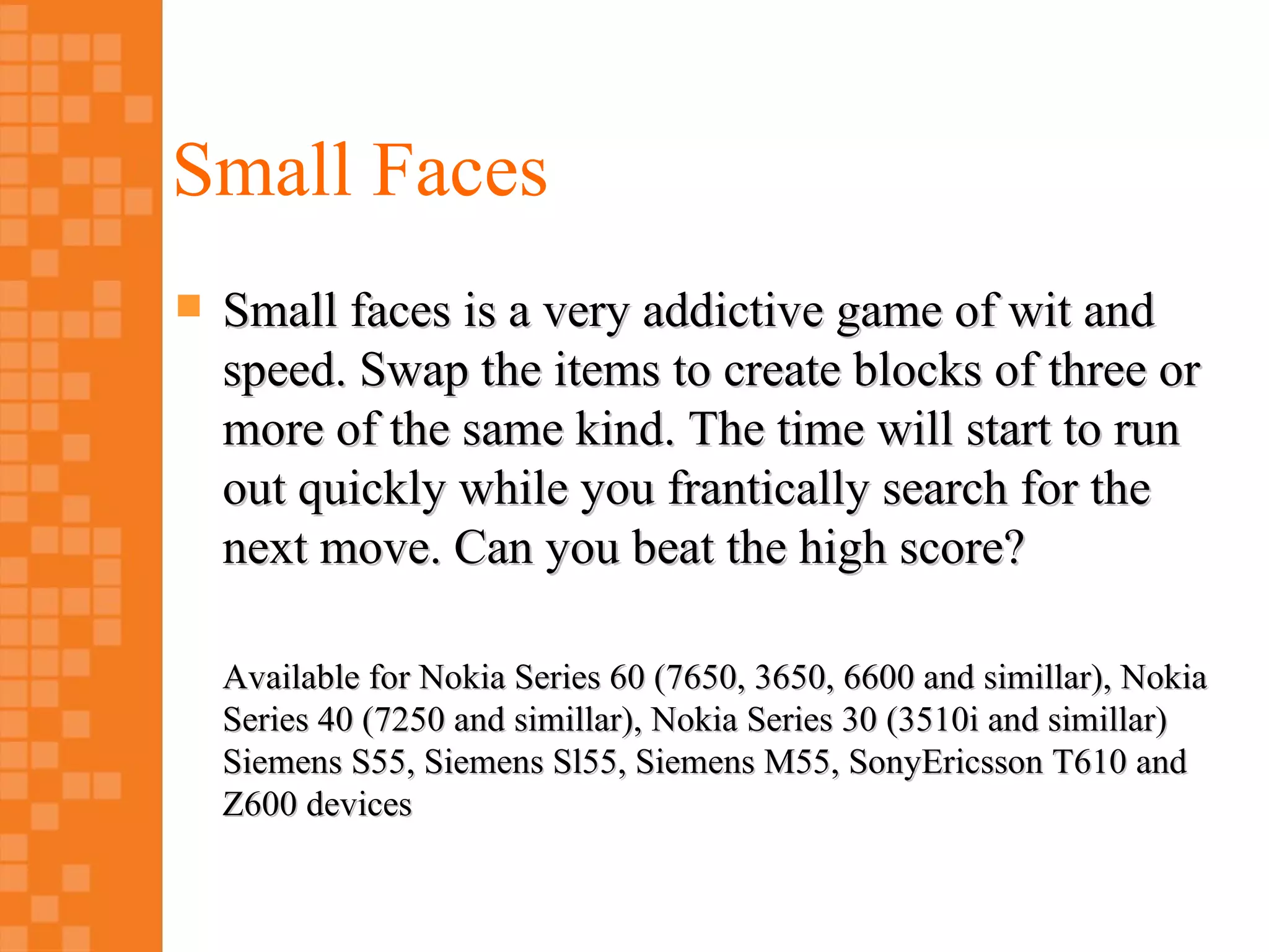 Small Faces
   Small faces is a very addictive game of wit and
    speed. Swap the items to create blocks of three or
    more of the same kind. The time will start to run
    out quickly while you frantically search for the
    next move. Can you beat the high score?

    Available for Nokia Series 60 (7650, 3650, 6600 and simillar), Nokia
    Series 40 (7250 and simillar), Nokia Series 30 (3510i and simillar)
    Siemens S55, Siemens Sl55, Siemens M55, SonyEricsson T610 and
    Z600 devices
 