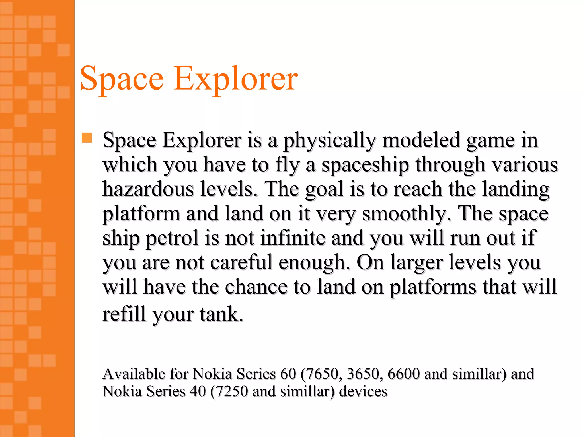 Space Explorer
   Space Explorer is a physically modeled game in
    which you have to fly a spaceship through various
    hazardous levels. The goal is to reach the landing
    platform and land on it very smoothly. The space
    ship petrol is not infinite and you will run out if
    you are not careful enough. On larger levels you
    will have the chance to land on platforms that will
    refill your tank.

    Available for Nokia Series 60 (7650, 3650, 6600 and simillar) and
    Nokia Series 40 (7250 and simillar) devices
 