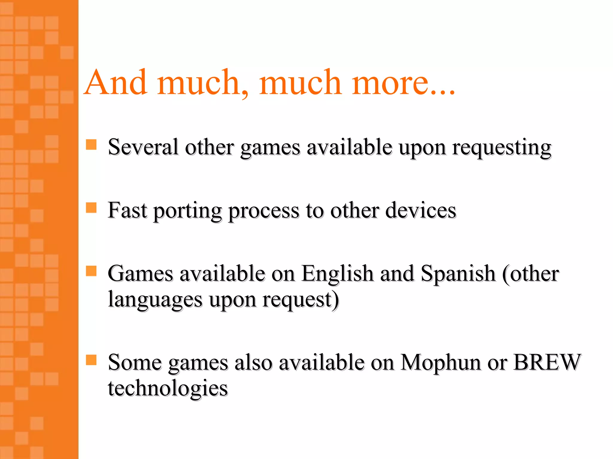 And much, much more...
   Several other games available upon requesting

   Fast porting process to other devices

   Games available on English and Spanish (other
    languages upon request)

   Some games also available on Mophun or BREW
    technologies
 