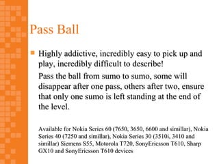 Pass Ball
   Highly addictive, incredibly easy to pick up and
    play, incredibly difficult to describe!
    Pass the ball from sumo to sumo, some will
    disappear after one pass, others after two, ensure
    that only one sumo is left standing at the end of
    the level.

    Available for Nokia Series 60 (7650, 3650, 6600 and simillar), Nokia
    Series 40 (7250 and simillar), Nokia Series 30 (3510i, 3410 and
    simillar) Siemens S55, Motorola T720, SonyEricsson T610, Sharp
    GX10 and SonyEricsson T610 devices
 