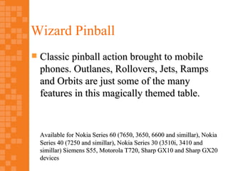 Wizard Pinball
   Classic pinball action brought to mobile
    phones. Outlanes, Rollovers, Jets, Ramps
    and Orbits are just some of the many
    features in this magically themed table.



    Available for Nokia Series 60 (7650, 3650, 6600 and simillar), Nokia
    Series 40 (7250 and simillar), Nokia Series 30 (3510i, 3410 and
    simillar) Siemens S55, Motorola T720, Sharp GX10 and Sharp GX20
    devices
 