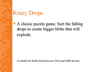Krazy Drops
   A classic puzzle game. Sort the falling
    drops to create bigger blobs that will
    explode.




    Available for Nokia SonyEricsson T610 and Z600 devices
 