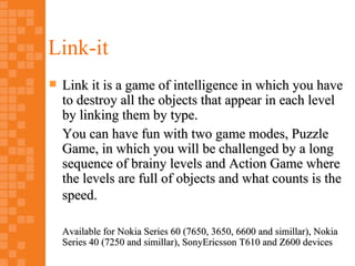 Link-it
   Link it is a game of intelligence in which you have
    to destroy all the objects that appear in each level
    by linking them by type.
    You can have fun with two game modes, Puzzle
    Game, in which you will be challenged by a long
    sequence of brainy levels and Action Game where
    the levels are full of objects and what counts is the
    speed.

    Available for Nokia Series 60 (7650, 3650, 6600 and simillar), Nokia
    Series 40 (7250 and simillar), SonyEricsson T610 and Z600 devices
 