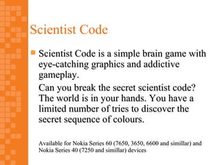 Scientist Code
   Scientist Code is a simple brain game with
    eye-catching graphics and addictive
    gameplay.
    Can you break the secret scientist code?
    The world is in your hands. You have a
    limited number of tries to discover the
    secret sequence of colours.

    Available for Nokia Series 60 (7650, 3650, 6600 and simillar) and
    Nokia Series 40 (7250 and simillar) devices
 