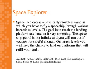 Space Explorer
   Space Explorer is a physically modeled game in
    which you have to fly a spaceship through various
    hazardous levels. The goal is to reach the landing
    platform and land on it very smoothly. The space
    ship petrol is not infinite and you will run out if
    you are not careful enough. On larger levels you
    will have the chance to land on platforms that will
    refill your tank.

    Available for Nokia Series 60 (7650, 3650, 6600 and simillar) and
    Nokia Series 40 (7250 and simillar) devices
 