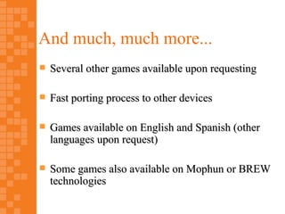 And much, much more...
   Several other games available upon requesting

   Fast porting process to other devices

   Games available on English and Spanish (other
    languages upon request)

   Some games also available on Mophun or BREW
    technologies
 