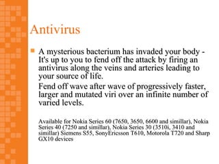 Antivirus
   A mysterious bacterium has invaded your body -
    It's up to you to fend off the attack by firing an
    antivirus along the veins and arteries leading to
    your source of life.
    Fend off wave after wave of progressively faster,
    larger and mutated viri over an infinite number of
    varied levels.

    Available for Nokia Series 60 (7650, 3650, 6600 and simillar), Nokia
    Series 40 (7250 and simillar), Nokia Series 30 (3510i, 3410 and
    simillar) Siemens S55, SonyEricsson T610, Motorola T720 and Sharp
    GX10 devices
 