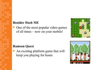 Boulder Dash ME
 One of the most popular video-games
  of all times – now on your mobile!



Ramson Quest
 An exciting platform game that will
  keep you playing for hours
 