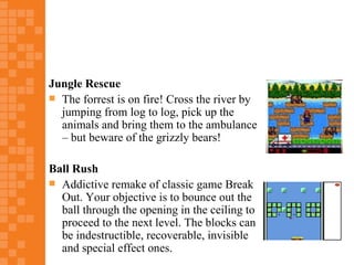 Jungle Rescue
 The forrest is on fire! Cross the river by
  jumping from log to log, pick up the
  animals and bring them to the ambulance
  – but beware of the grizzly bears!

Ball Rush
 Addictive remake of classic game Break
  Out. Your objective is to bounce out the
  ball through the opening in the ceiling to
  proceed to the next level. The blocks can
  be indestructible, recoverable, invisible
  and special effect ones.
 
