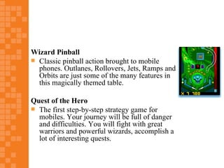 Wizard Pinball
 Classic pinball action brought to mobile
  phones. Outlanes, Rollovers, Jets, Ramps and
  Orbits are just some of the many features in
  this magically themed table.

Quest of the Hero
 The first step-by-step strategy game for
  mobiles. Your journey will be full of danger
  and difficulties. You will fight with great
  warriors and powerful wizards, accomplish a
  lot of interesting quests.
 