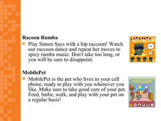 Racoon Rumba
 Play Simon Says with a hip raccoon! Watch
  our raccoon dance and repeat her moves to
  spicy rumba music. Don't take too long, or
  you will be sure to disappoint.

MobilePet
 MobilePet is the pet who lives in your cell
  phone, ready to play with you whenever you
  like. Make sure to take good care of your pet.
  Feed, bathe, walk, and play with your pet on
  a regular basis!
 