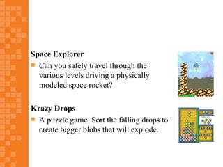 Space Explorer
 Can you safely travel through the
  various levels driving a physically
  modeled space rocket?

Krazy Drops
 A puzzle game. Sort the falling drops to
  create bigger blobs that will explode.
 