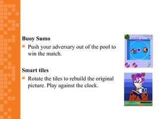 Buoy Sumo
 Push your adversary out of the pool to
  win the match.

Smart tiles
 Rotate the tiles to rebuild the original
  picture. Play against the clock.
 