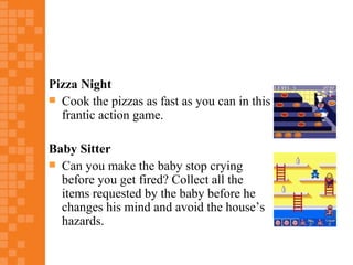 Pizza Night
 Cook the pizzas as fast as you can in this
  frantic action game.

Baby Sitter
 Can you make the baby stop crying
  before you get fired? Collect all the
  items requested by the baby before he
  changes his mind and avoid the house’s
  hazards.
 