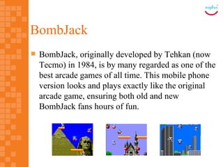 BombJack
   BombJack, originally developed by Tehkan (now
    Tecmo) in 1984, is by many regarded as one of the
    best arcade games of all time. This mobile phone
    version looks and plays exactly like the original
    arcade game, ensuring both old and new
    BombJack fans hours of fun.
 