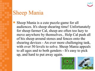 Sheep Mania
   Sheep Mania is a cute puzzle-game for all
    audiences. It's sheep shearing time! Unfortunately
    for sheep farmer Cal, sheep are often too lazy to
    move anywhere by themselves.. Help Cal push all
    of his sheep around stones and fences onto the
    shearing devices - An ever more challenging task,
    with over 50 levels to solve. Sheep Mania appeals
    to all ages and to both genders - It's easy to pick
    up, and hard to put away again.
 