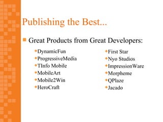Publishing the Best...
   Great Products from Great Developers:
     DynamicFun            First Star
     ProgressiveMedia      Nyo Studios

     TInfo Mobile          ImpressionWare

     MobileArt             Morpheme

     Mobile2Win            QPlaze

     HeroCraft             Jacado
 