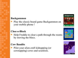 Backgammon
 Play the classic board game Backgammon on
  your mobile phone !

Choc-o-Block
 Help Freddie to clear a path through the rooms
  by moving the blocs.

Cow Bandits
 Pilot your alien craft kidnapping (or
  cownapping) cows and scientists.
 