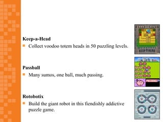 Keep-a-Head
 Collect voodoo totem heads in 50 puzzling levels.




Passball
 Many sumos, one ball, much passing.




Rotobotix
 Build the giant robot in this fiendishly addictive
  puzzle game.
 