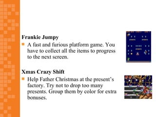 Frankie Jumpy
 A fast and furious platform game. You
  have to collect all the items to progress
  to the next screen.

Xmas Crazy Shift
 Help Father Christmas at the present’s
  factory. Try not to drop too many
  presents. Group them by color for extra
  bonuses.
 