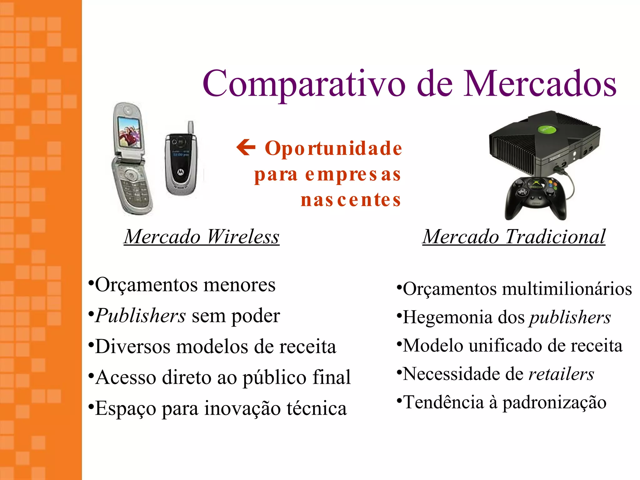 Comparativo de Mercados
                  Opo rtunidade
                  para e mpre s as
                      nas c e nte s
    Mercado Wireless                  Mercado Tradicional

•Orçamentos menores               •Orçamentos multimilionários
•Publishers sem poder             •Hegemonia dos publishers
•Diversos modelos de receita      •Modelo unificado de receita
•Acesso direto ao público final   •Necessidade de retailers
•Espaço para inovação técnica     •Tendência à padronização
 