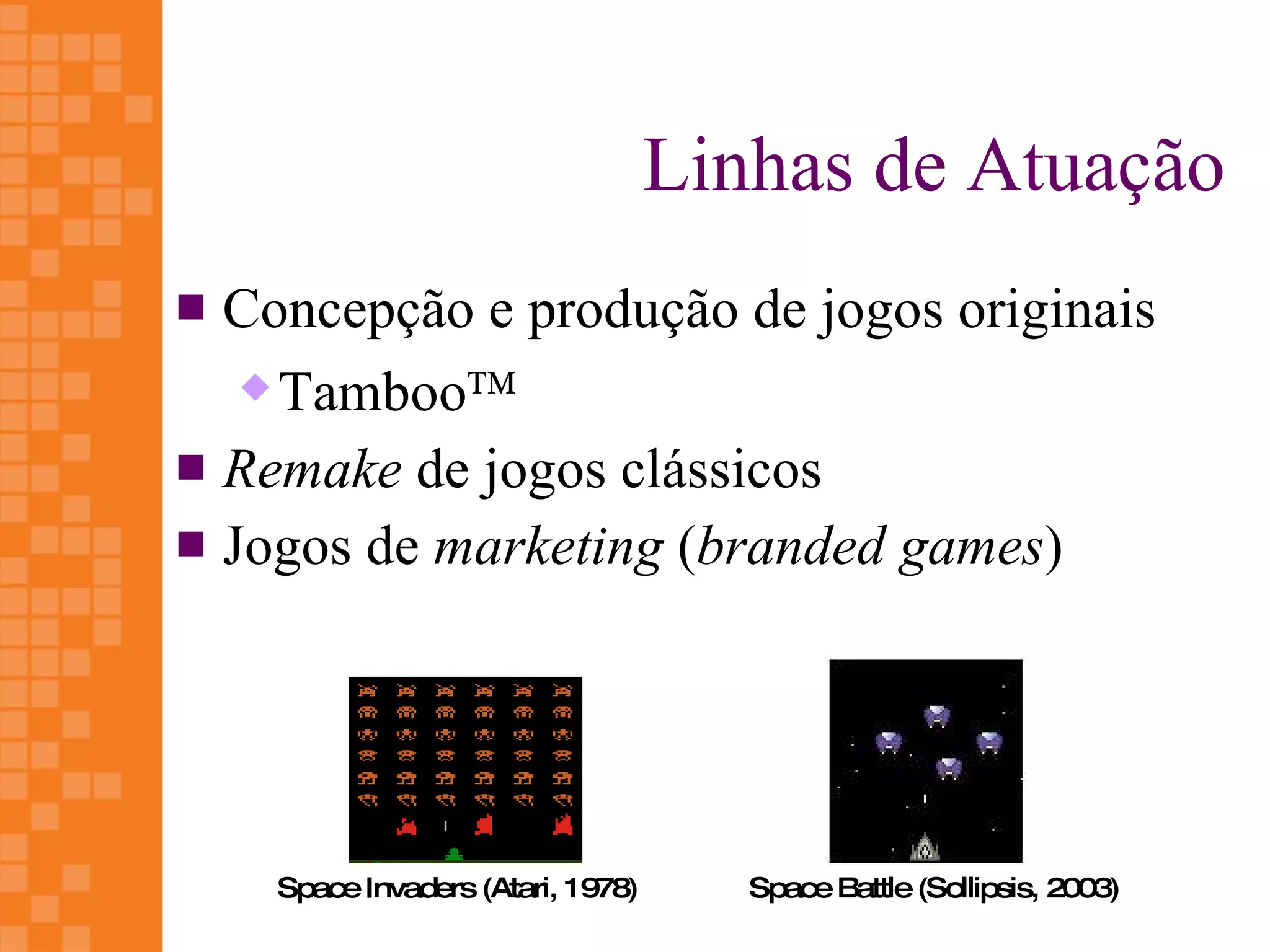 Linhas de Atuação
 Concepção e produção de jogos originais
    Tamboo™

 Remake de jogos clássicos
 Jogos de marketing (branded games)




    Space Invaders (Atari, 1978)      Space Battle (Sollipsis, 2003)
 