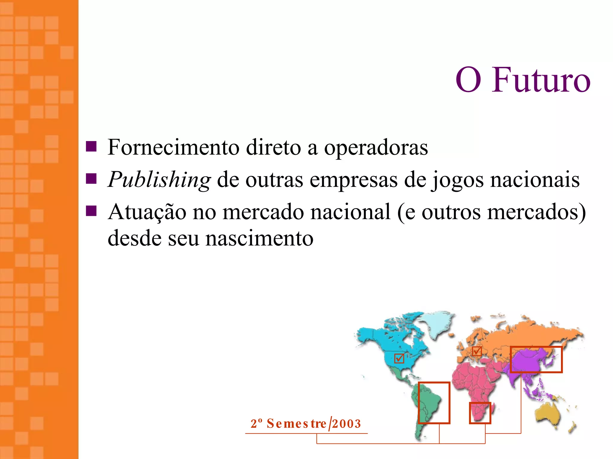 O Futuro
   Fornecimento direto a operadoras
   Publishing de outras empresas de jogos nacionais
   Atuação no mercado nacional (e outros mercados)
    desde seu nascimento



                                               
                                           



                  2 º S e me s tre /2003
 