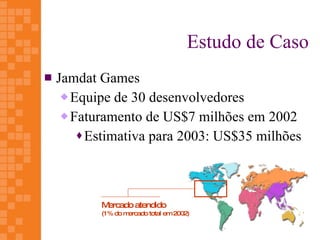 Estudo de Caso
   Jamdat Games
      Equipe de 30 desenvolvedores

      Faturamento de US$7 milhões em 2002

         Estimativa para 2003: US$35 milhões




           Mercado atendido
           (1% do mercado total em 2002)
 