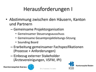 Herausforderungen I
• Abstimmung zwischen den Häusern, Kanton
und Partnern
– Gemeinsame Projektorganisation
• Gemeinsamer Steuerungsausschuss
• Gemeinsame Gesamtprojektleitungs-Sitzung
• Sounding Board
– Erarbeitung gemeinsamer Fachspezifikationen
(Prozesse + Anforderungen)
– Einbezug externer Stakeholder
(Ärztevereinigungen, VSFM, IPI)
© K. Frommer / A. Seiler
 