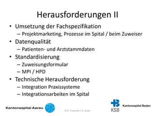 Herausforderungen II
• Umsetzung der Fachspezifikation
– Projektmarketing, Prozesse im Spital / beim Zuweiser
• Datenqualität
– Patienten- und Arztstammdaten
• Standardisierung
– Zuweisungsformular
– MPI / HPD
• Technische Herausforderung
– Integration Praxissysteme
– Integrationsarbeiten im Spital
© K. Frommer / A. Seiler
 