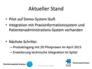 Aktueller Stand
• Pilot auf Demo-System läuft
• Integration mit Praxisinformationssystem und
Patientenadministrations-System vorhanden
• Nächste Schritte:
– Produktivgang mit 20 Pilotpraxen im April 2015
– Erweiterung technische Integration im Spital
© K. Frommer / A. Seiler
 