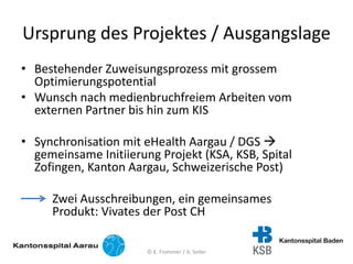 Ursprung des Projektes / Ausgangslage
• Bestehender Zuweisungsprozess mit grossem
Optimierungspotential
• Wunsch nach medienbruchfreiem Arbeiten vom
externen Partner bis hin zum KIS
• Synchronisation mit eHealth Aargau / DGS 
gemeinsame Initiierung Projekt (KSA, KSB, Spital
Zofingen, Kanton Aargau, Schweizerische Post)
Zwei Ausschreibungen, ein gemeinsames
Produkt: Vivates der Post CH
© K. Frommer / A. Seiler
 