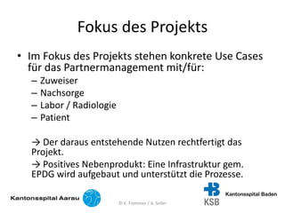 Fokus des Projekts
• Im Fokus des Projekts stehen konkrete Use Cases
für das Partnermanagement mit/für:
– Zuweiser
– Nachsorge
– Labor / Radiologie
– Patient
→ Der daraus entstehende Nutzen rechtfertigt das
Projekt.
→ Positives Nebenprodukt: Eine Infrastruktur gem.
EPDG wird aufgebaut und unterstützt die Prozesse.
© K. Frommer / A. Seiler
 