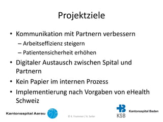 Projektziele
• Kommunikation mit Partnern verbessern
– Arbeitseffizienz steigern
– Patientensicherheit erhöhen
• Digitaler Austausch zwischen Spital und
Partnern
• Kein Papier im internen Prozess
• Implementierung nach Vorgaben von eHealth
Schweiz
© K. Frommer / A. Seiler
 