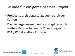 Gründe für ein gemeinsames Projekt
• Projekt ist breit abgestützt, auch durch den
Kanton
• Die niedergelassenen Ärzte und später auch
weitere Partner haben für Zuweisungen ins
KSA / KSB dieselben Prozesse
© K. Frommer / A. Seiler
 