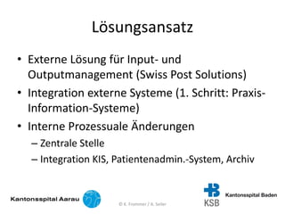 Lösungsansatz
• Externe Lösung für Input- und
Outputmanagement (Swiss Post Solutions)
• Integration externe Systeme (1. Schritt: Praxis-
Information-Systeme)
• Interne Prozessuale Änderungen
– Zentrale Stelle
– Integration KIS, Patientenadmin.-System, Archiv
© K. Frommer / A. Seiler
 