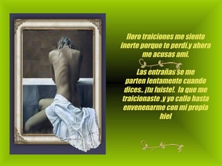 lloro traiciones me siento inerte porque te perdí.y ahora me acusas ami.                                                                    Las entrañas se me parten lentamente cuando dices.. ¡tu fuiste!.  la que me traicionaste ,y yo callo hasta envenenarme con mi propia hiel 