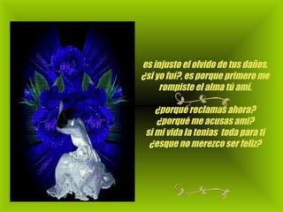 es injusto el olvido de tus daños, ¿si yo fuí?, es porque primero me rompiste el alma tú amí.                                                                    ¿porqué reclamas ahora? ¿porqué me acusas ami? si mi vida la tenias  toda para tí ¿esque no merezco ser feliz? 