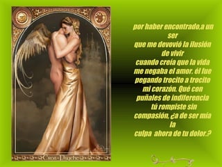   por haber encontrado,a un ser que me devovió la ilusión de vivir cuando creía que la vida me negaba el amor. él fue pegando trocito a trocito mi corazón. Qué con puñales de indiferencia    tú rompiste sin compasión, ¿a de ser mía la culpa  ahora de tu dolor.?                                                                     