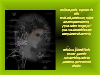 sollozo pués.. a pesar de ello te dí mil perdones, miles de comprensiones,  ¿que culpa tengo yo? que tus descuidos me rompieran el corazón                                                                        mi alma guarda mis penas .guarda mis heridas,todo lo perdona, pero nunca olvida.                                                                         