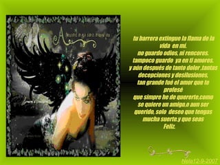   tu barrera extingue la flama de la vida  en mí. no guardo odios, ni rencores. tampoco guardo  ya en ti amores. y aún después de tanto dolor ,tantas decepciones y desilusiones, tan grande fué el amor que te profesé que simpre he de quererte,como se quiere un amigo,o aun ser querido, solo  deseo que tengas mucha suerte.y que seas Feliz.  Nela12-9-2007 